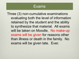 ExamsThree (3) non-cumulative examinations evaluating both the level of information retained by the student and the ability to synthesize that material.  All exams will be taken on Moodle.  No make-up exams will be given for reasons other than illness or death in the family.  No exams will be given late.  Ever. 