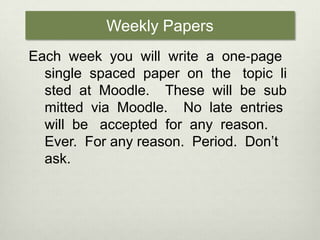 Weekly PapersEach  week  you  will  write  a  one‐page  single  spaced  paper  on  the   topic  listed  at  Moodle.    These  will  be  submitted  via  Moodle.    No  late  entries  will  be   accepted  for  any  reason.  Ever.  For any reason.  Period.  Don’t ask.