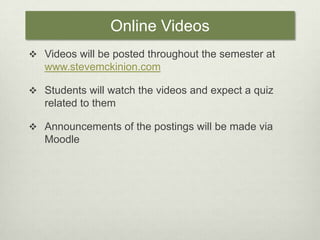 Online VideosVideos will be posted throughout the semester at www.stevemckinion.comStudents will watch the videos and expect a quiz related to themAnnouncements of the postings will be made via Moodle