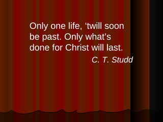 <ul><li>Only one life, ‘twill soon be past. Only what’s done for Christ will last.  </li></ul><ul><li>C. T. Studd </li></ul>