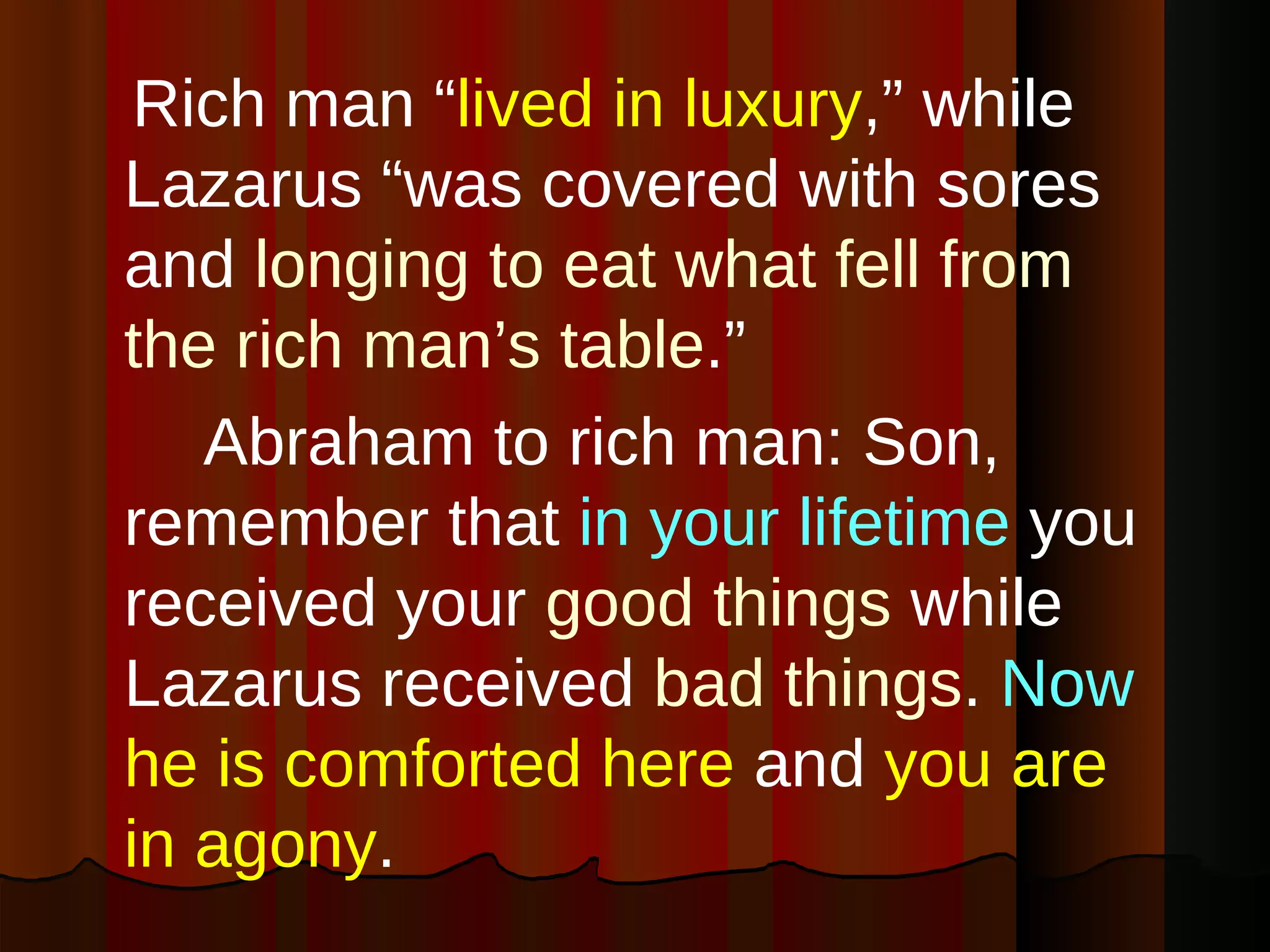 Rich man “ lived in luxury ,” while Lazarus “was covered with sores and  longing to eat what fell from the rich man’s table .”  Abraham to rich man: Son, remember that  in your lifetime  you received your   good things  while Lazarus received  bad things .  Now   he is comforted here  and  you are in agony . 
