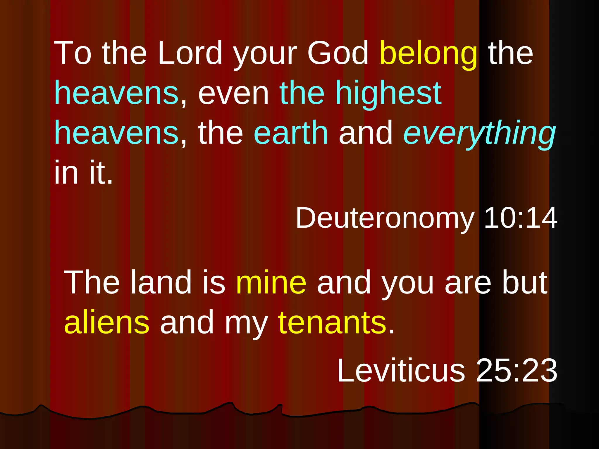 To the Lord your God  belong  the  heavens , even  the highest heavens , the  earth  and  everything  in it. Deuteronomy 10:14 The land is  mine  and you are but  aliens  and my  tenants . Leviticus 25:23 