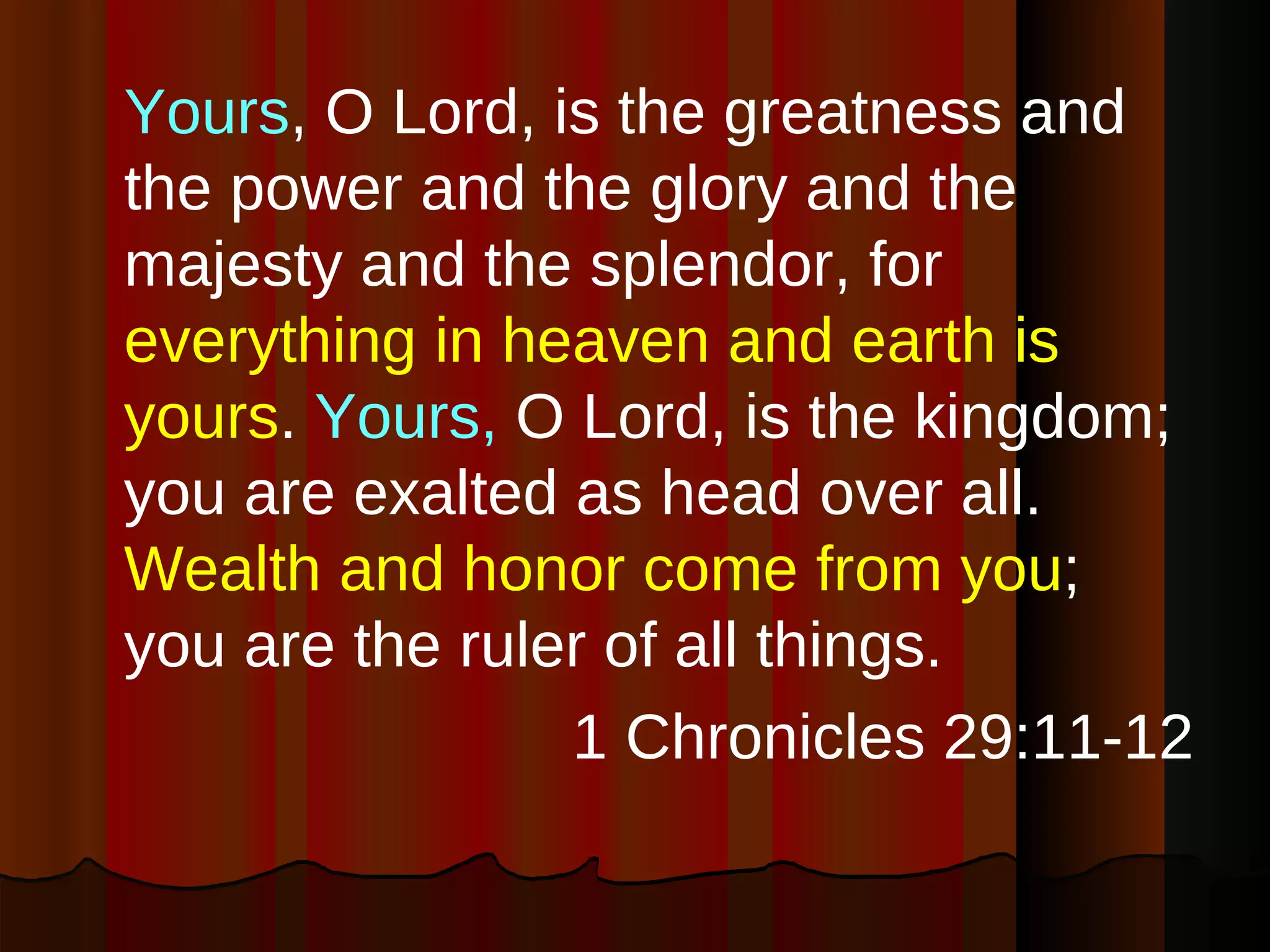 Yours , O Lord, is the greatness and the power and the glory and the majesty and the splendor, for  everything in heaven and earth is yours .  Yours,  O Lord, is the kingdom; you are exalted as head over all.  Wealth and honor come from you ; you are the ruler of all things. 1 Chronicles 29:11-12 