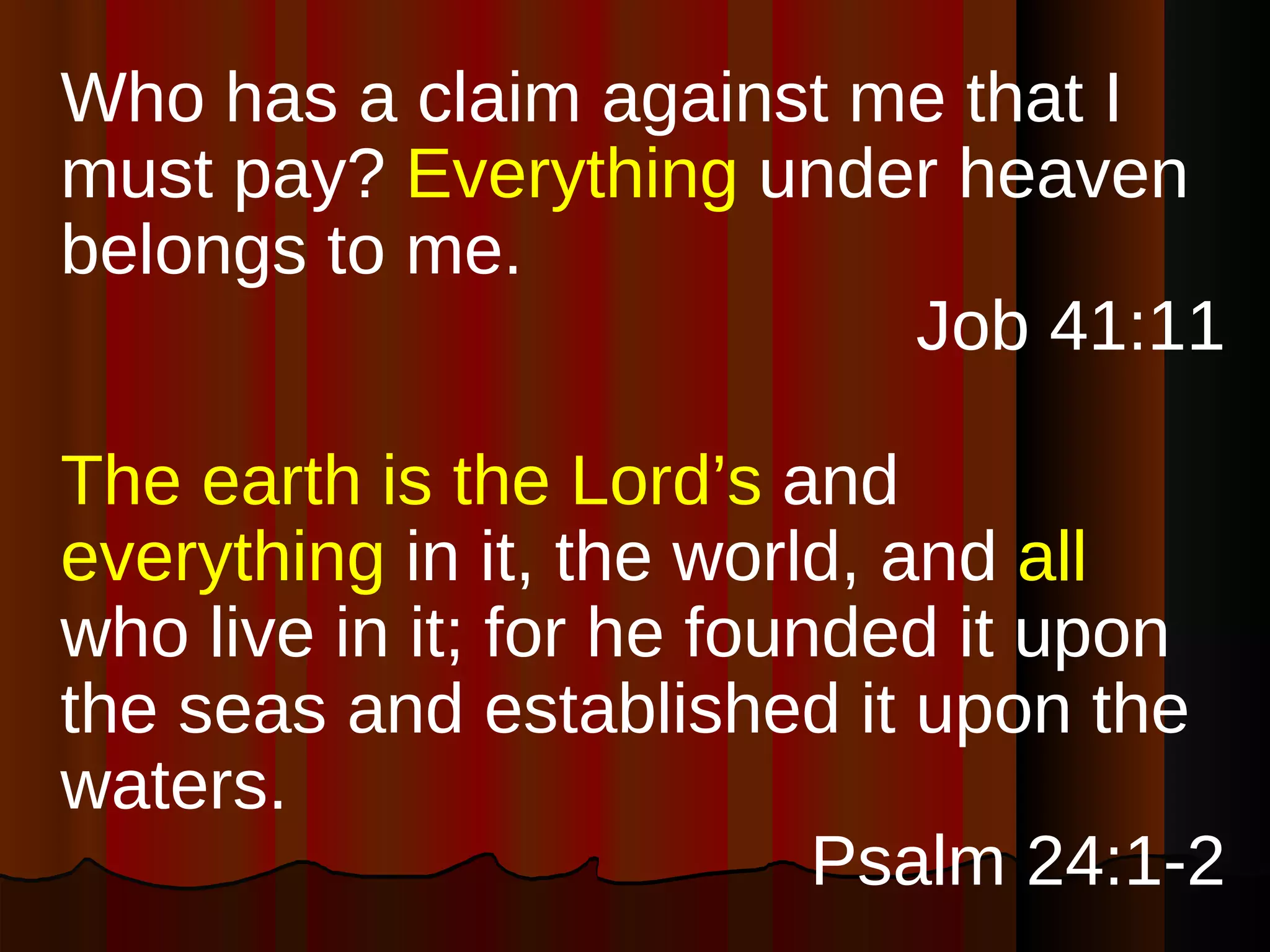 Who has a claim against me that I must pay?  Everything  under heaven belongs to me. Job 41:11 The earth is the Lord’s  and  everything  in it, the world, and  all  who live in it; for he founded it upon the seas and established it upon the waters. Psalm 24:1-2 