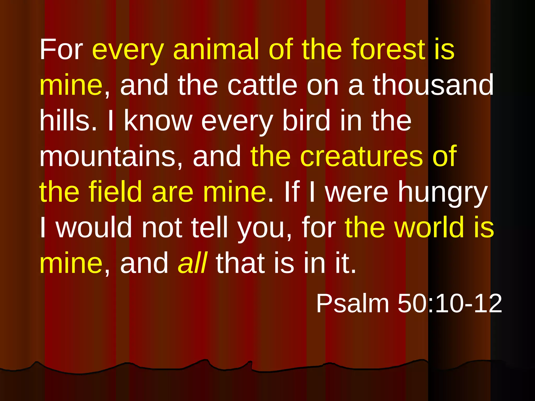 For  every animal of the forest is mine , and the cattle on a thousand hills. I know every bird in the mountains, and  the creatures of the field are mine . If I were hungry I would not tell you, for  the world is mine , and  all  that is in it. Psalm 50:10-12 