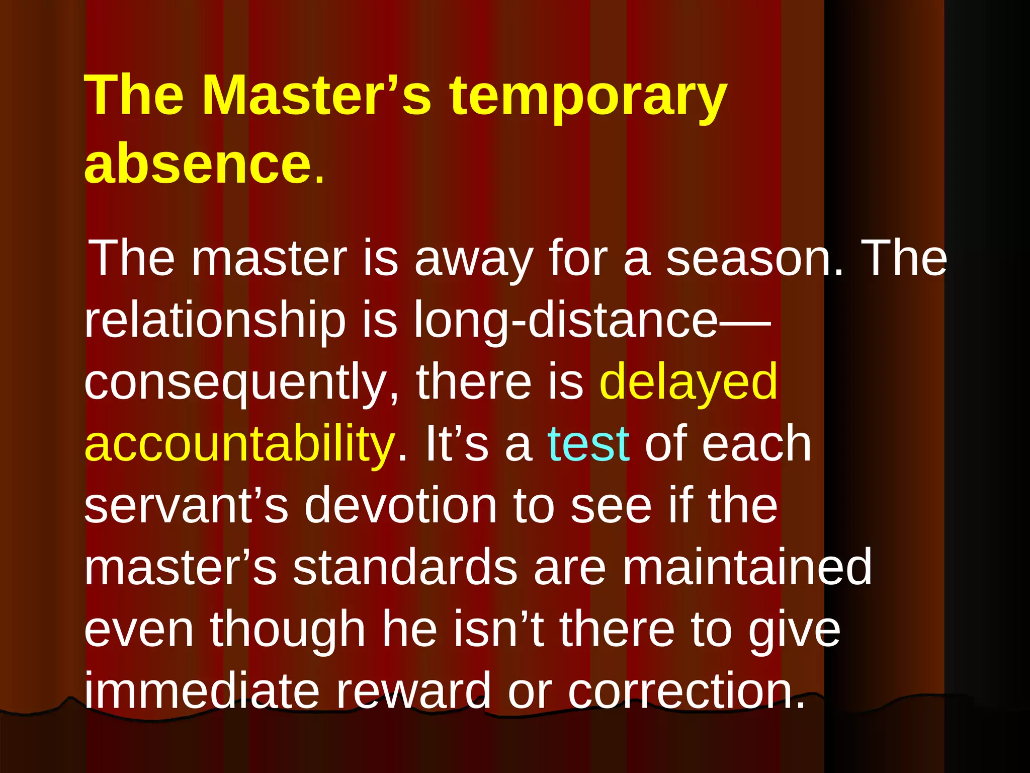The Master’s temporary absence . The master is away for a season. The relationship is long-distance—consequently, there is  delayed accountability . It’s a  test  of each servant’s devotion to see if the master’s standards are maintained even though he isn’t there to give immediate reward or correction. 