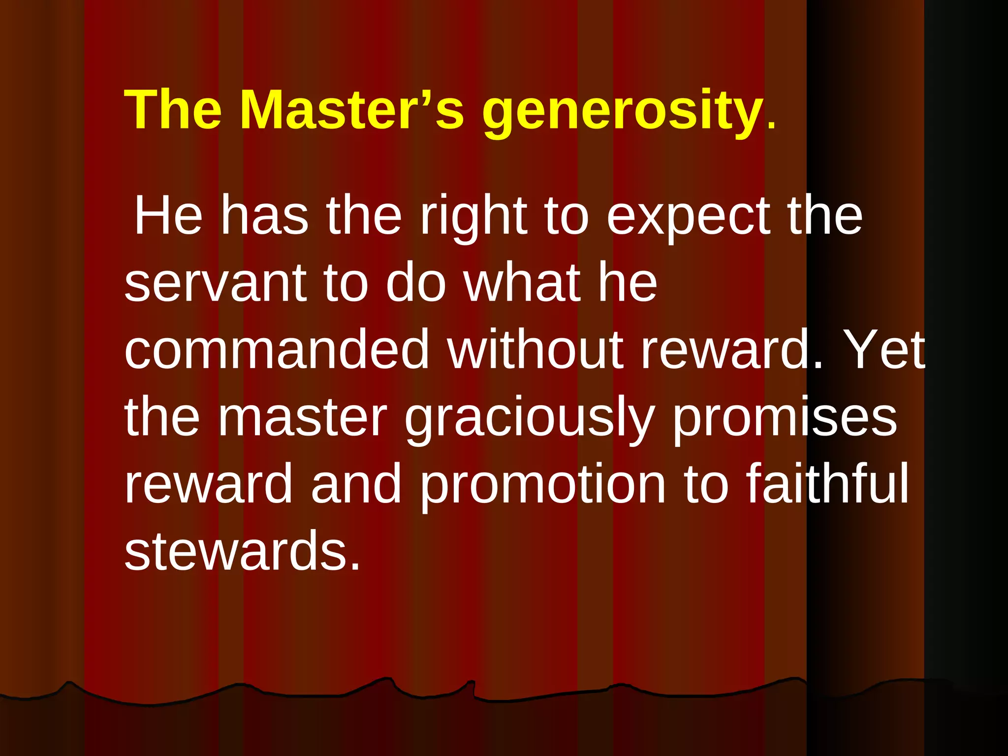 The Master’s generosity .   He has the right to expect the servant to do what he commanded without reward. Yet the master graciously promises reward and promotion to faithful stewards. 