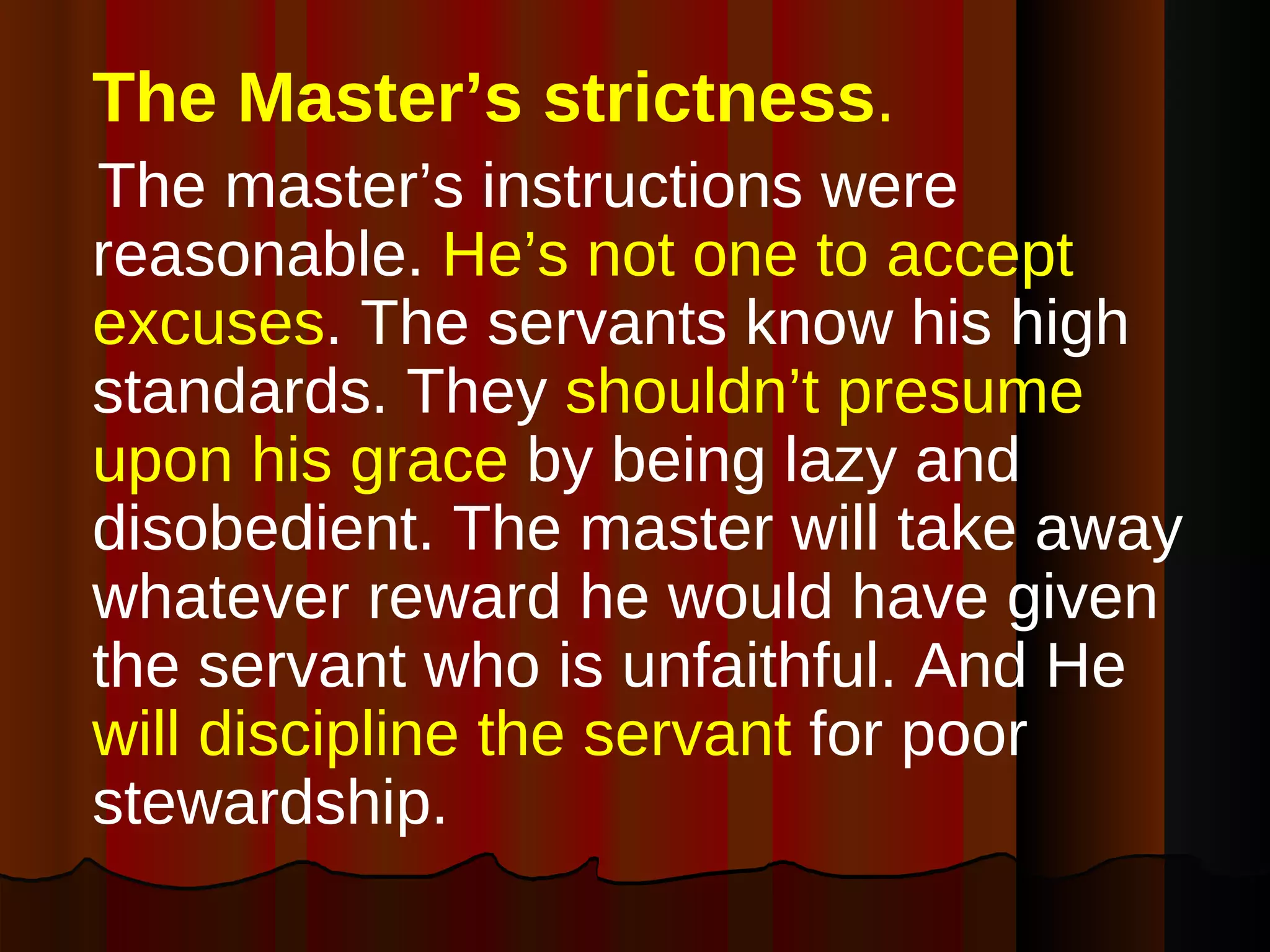 The Master’s strictness .   The master’s instructions were reasonable.  He’s not one to accept excuses . The servants know his high standards. They  shouldn’t presume upon his grace  by being lazy and disobedient. The master will take away whatever reward he would have given the servant who is unfaithful. And He  will discipline the servant  for poor stewardship. 
