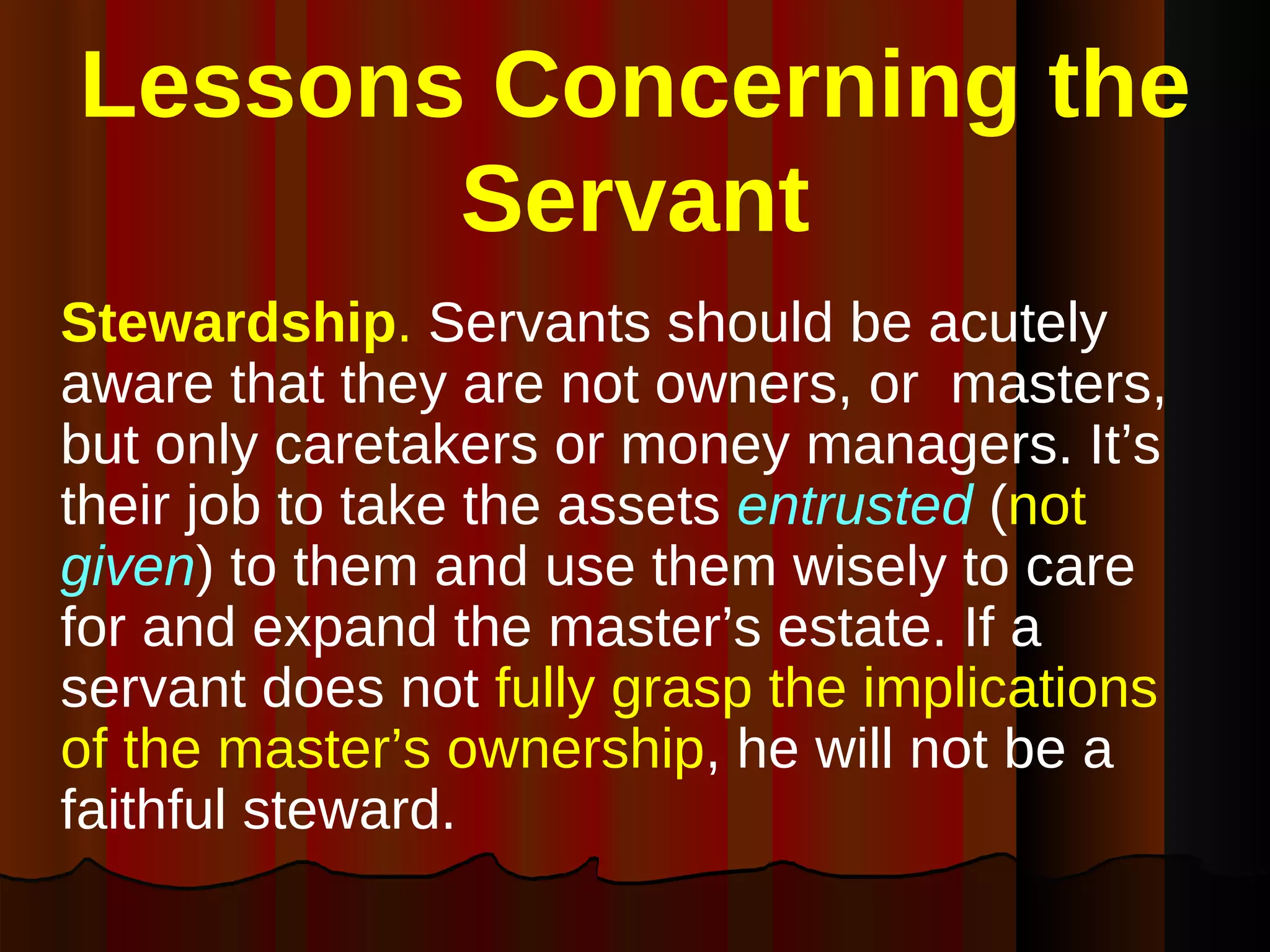 Lessons Concerning the Servant Stewardship .  Servants should be acutely aware that they are not owners, or  masters, but only caretakers or money managers. It’s their job to take the assets  entrusted  ( not   given ) to them and use them wisely to care for and expand the master’s estate. If a servant does not  fully grasp the implications of the master’s ownership , he will not be a faithful steward.  