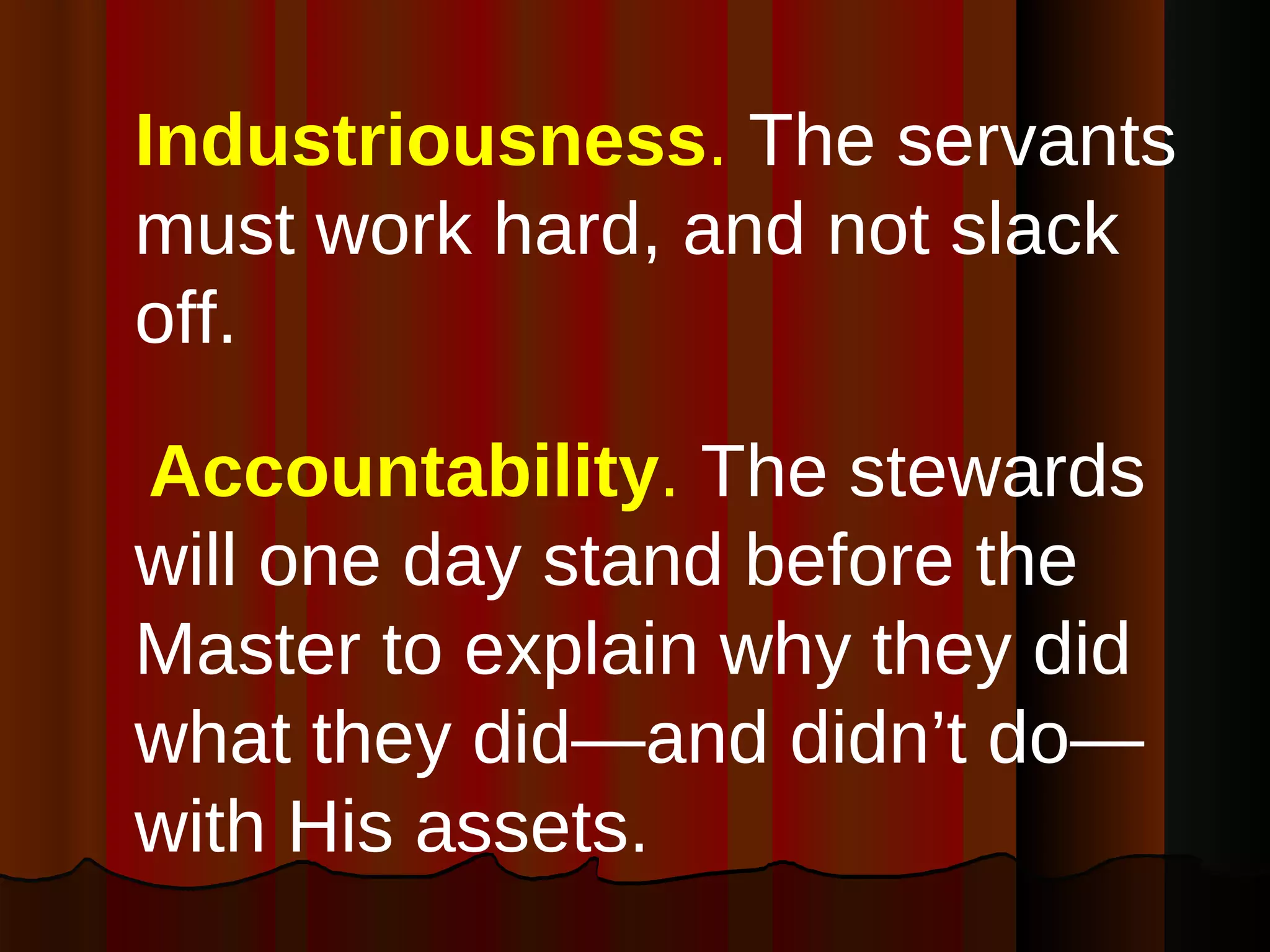Industriousness .  The servants must work hard, and not slack off. Accountability .  The stewards will one day stand before the Master to explain why they did what they did—and didn’t do—with His assets. 