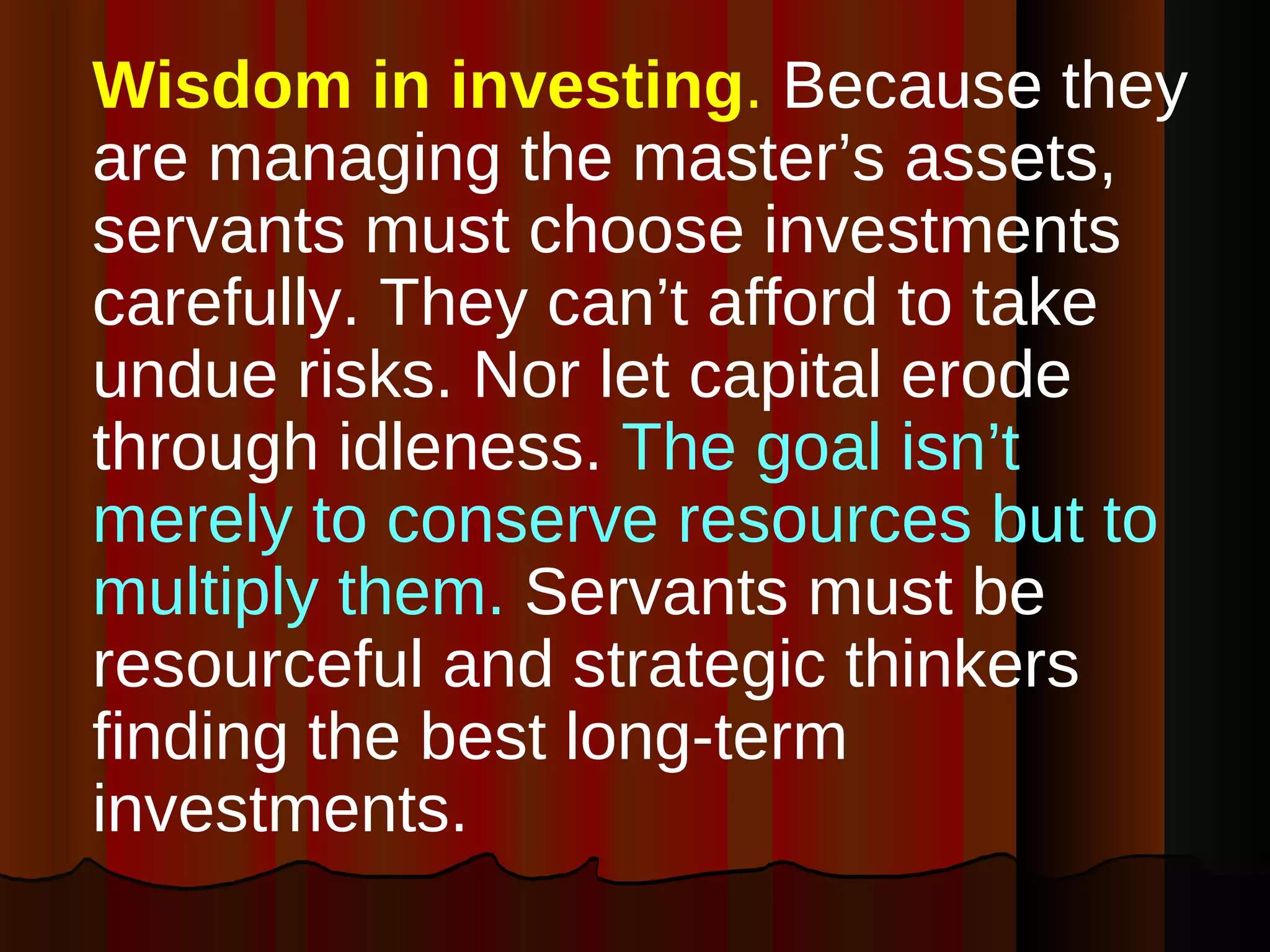 Wisdom in investing .  Because they are managing the master’s assets, servants must choose investments carefully. They can’t afford to take undue risks. Nor let capital erode through idleness.  The goal isn’t merely to conserve resources but to multiply them.  Servants must be  resourceful and strategic thinkers finding the best long-term investments. 