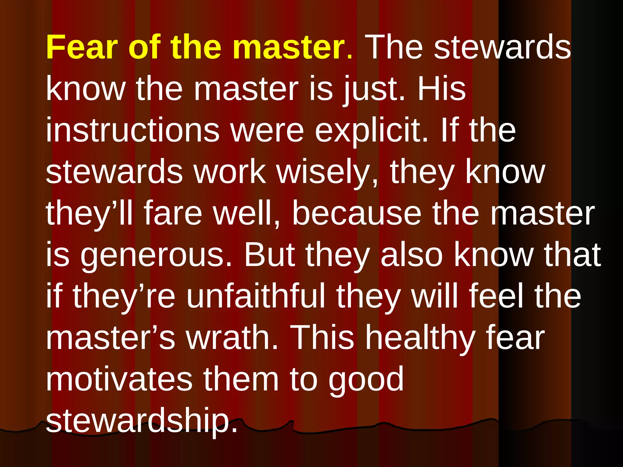 Fear of the master .  The stewards know the master is just. His instructions were explicit. If the stewards work wisely, they know they’ll fare well, because the master is generous. But they also know that if they’re unfaithful they will feel the master’s wrath. This healthy fear motivates them to good stewardship. 