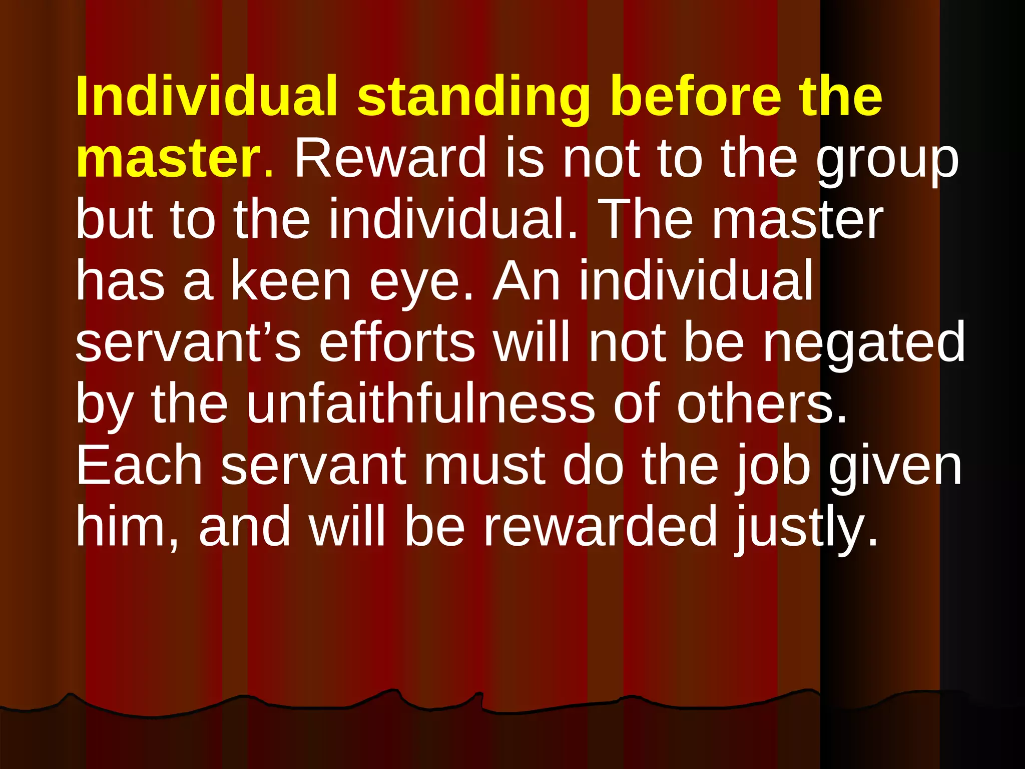 Individual standing before the master .  Reward is not to the group but to the individual. The master has a keen eye. An individual servant’s efforts will not be negated by the unfaithfulness of others. Each servant must do the job given him, and will be rewarded justly.  