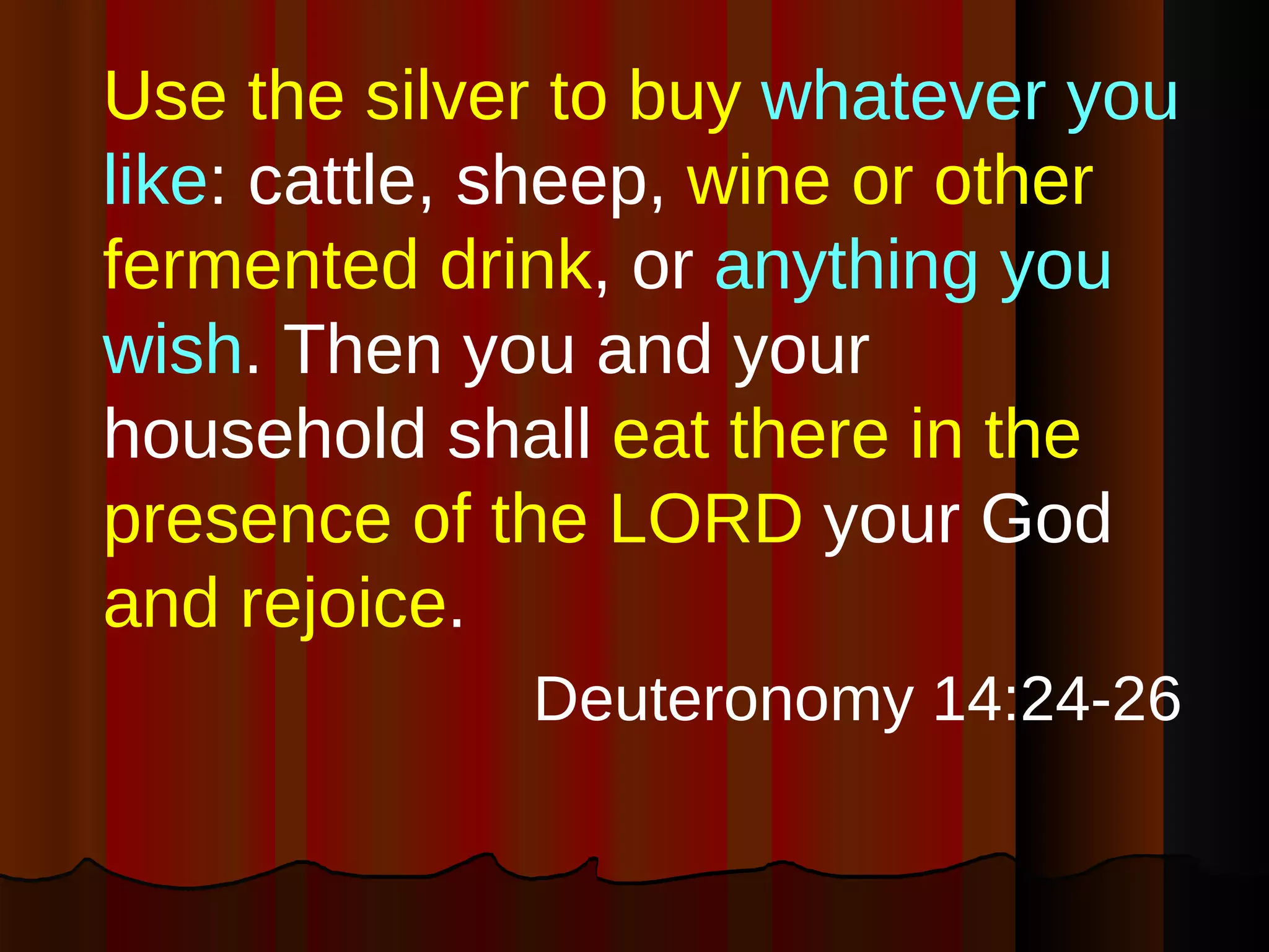 Use the silver to buy  whatever you like : cattle, sheep,  wine or other fermented drink , or  anything you wish . Then you and your household shall  eat there in the presence of the LORD  your God  and rejoice .  Deuteronomy 14:24-26 