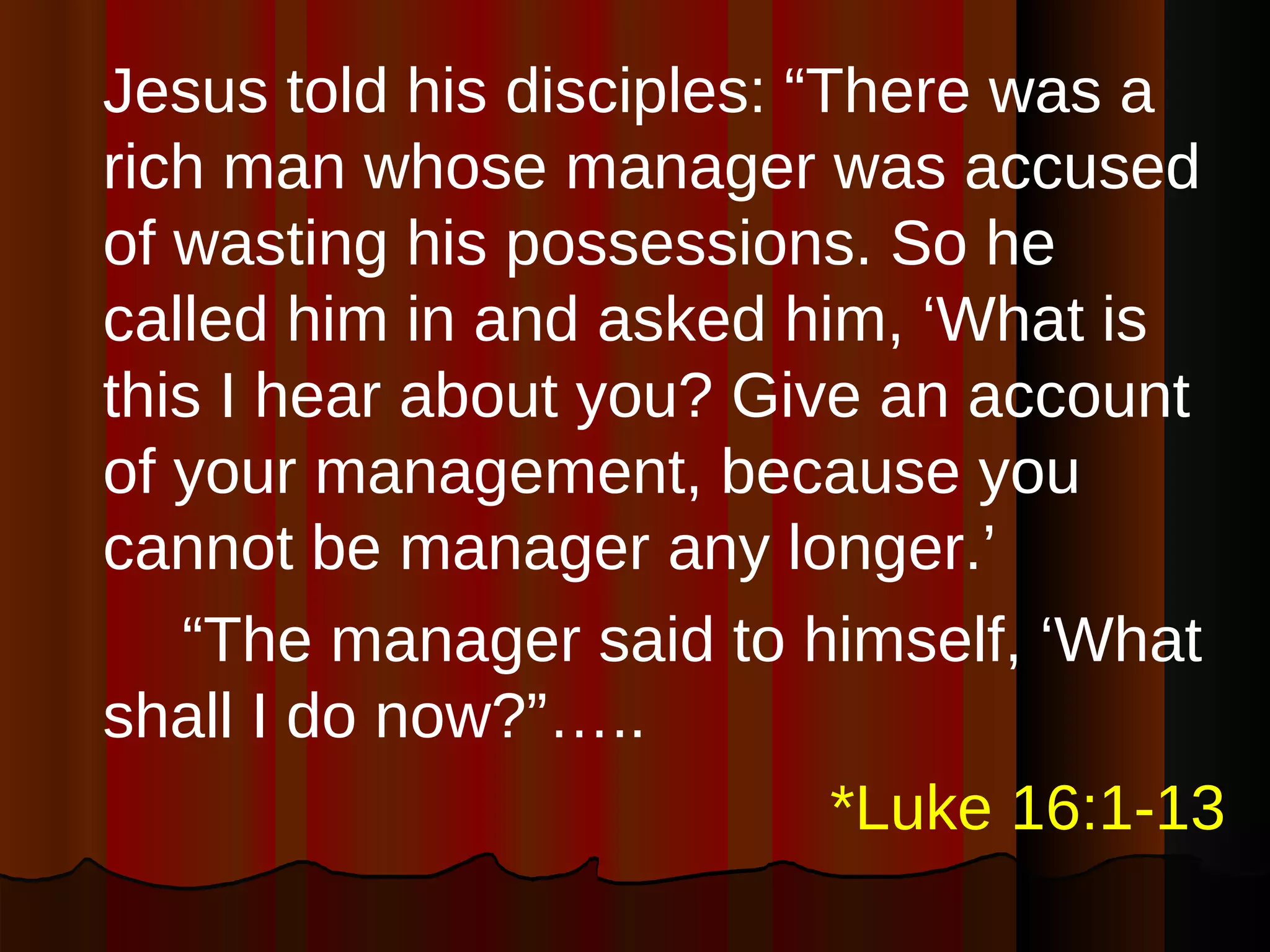 Jesus told his disciples: “There was a rich man whose manager was accused of wasting his possessions. So he called him in and asked him, ‘What is this I hear about you? Give an account of your management, because you cannot be manager any longer.’  “ The manager said to himself, ‘What shall I do now?”….. *Luke 16:1-13 