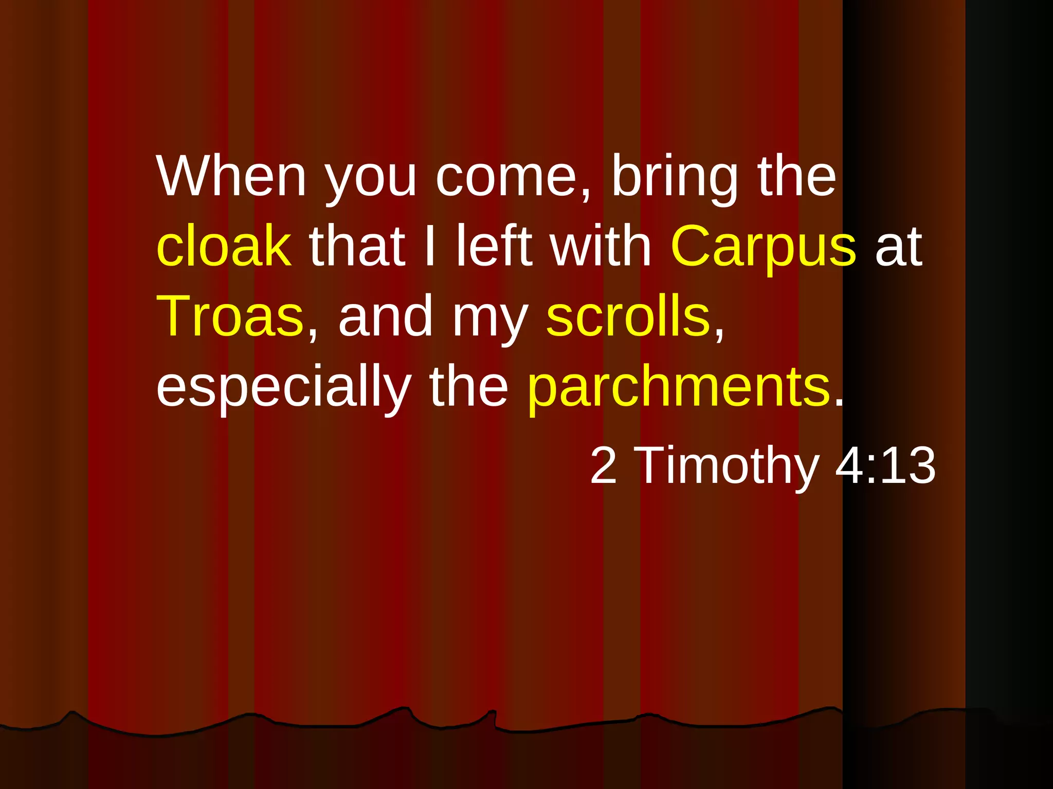 When you come, bring the  cloak  that I left with  Carpus  at  Troas , and my  scrolls , especially the  parchments . 2 Timothy 4:13 