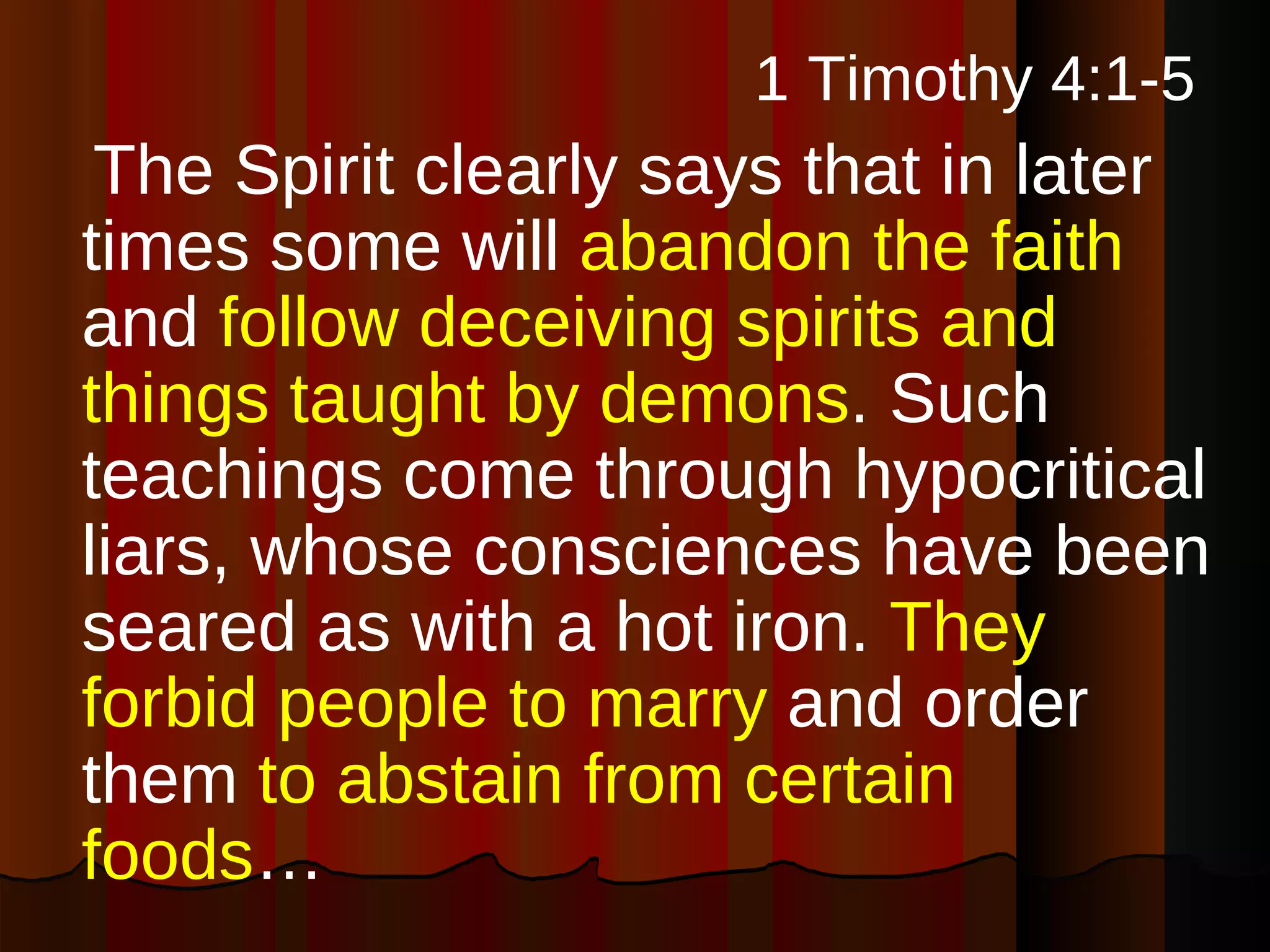 1 Timothy 4:1-5   The Spirit clearly says that in later times some will  abandon the faith  and  follow deceiving spirits and things taught by demons . Such teachings come through hypocritical liars, whose consciences have been seared as with a hot iron.  They forbid people to marry  and order them  to abstain from certain foods … 