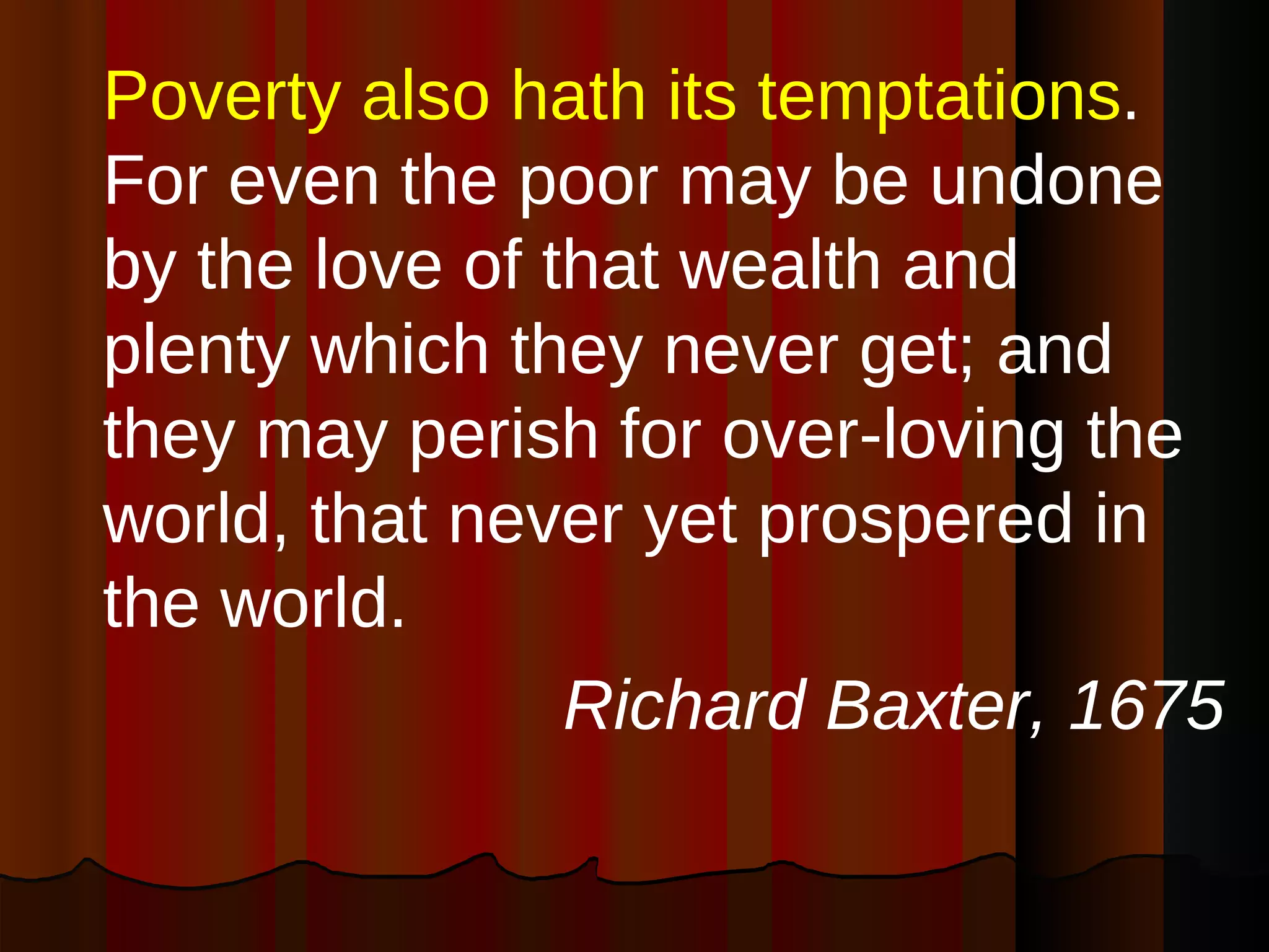 Poverty also hath its temptations . For even the poor may be undone by the love of that wealth and plenty which they never get; and they may perish for over-loving the world, that never yet prospered in the world.  Richard Baxter, 1675 