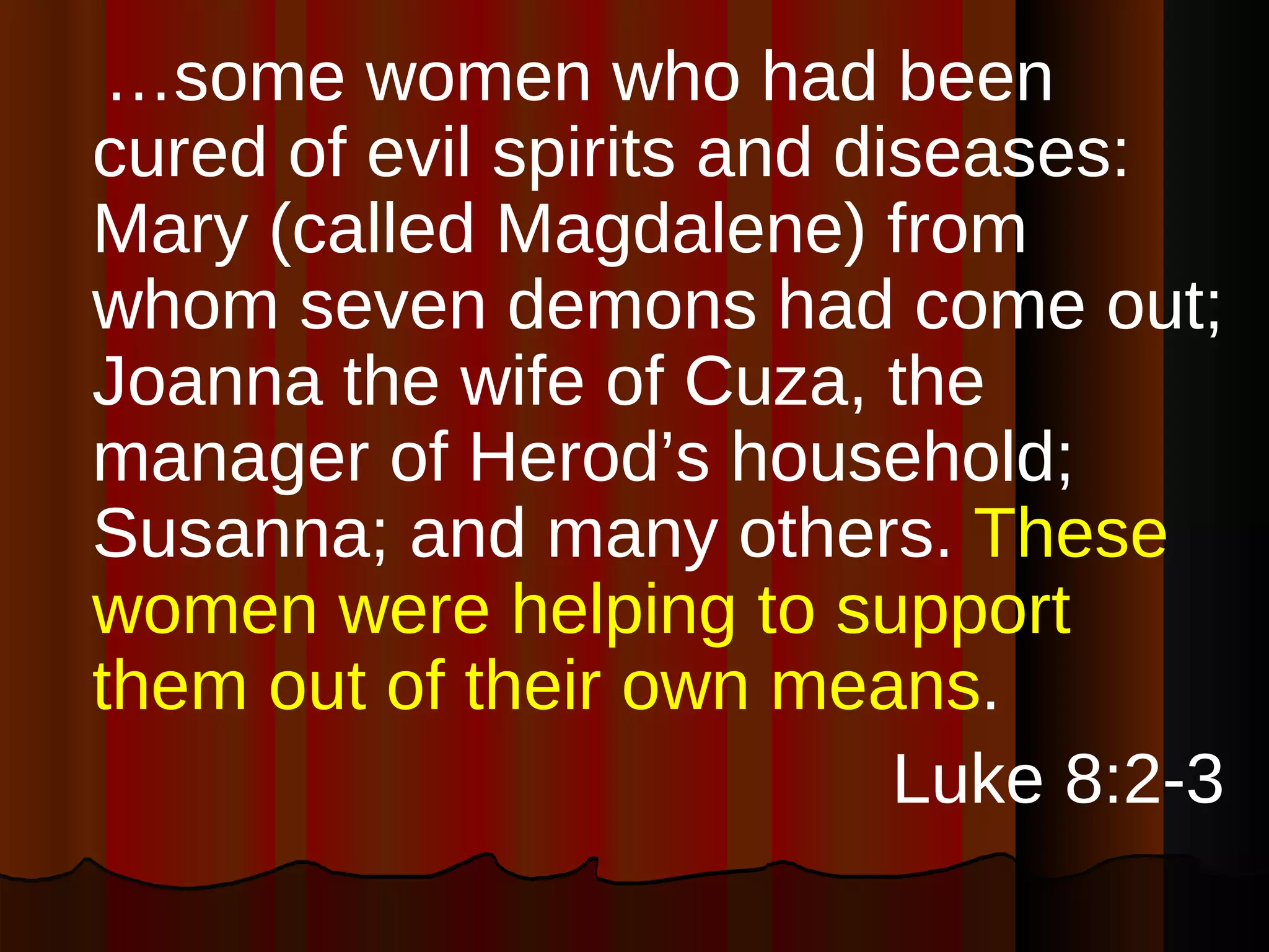 … some women who had been cured of evil spirits and diseases: Mary (called Magdalene) from whom seven demons had come out; Joanna the wife of Cuza, the manager of Herod’s household; Susanna; and many others.  These women were helping to support them out of their own means . Luke 8:2-3 