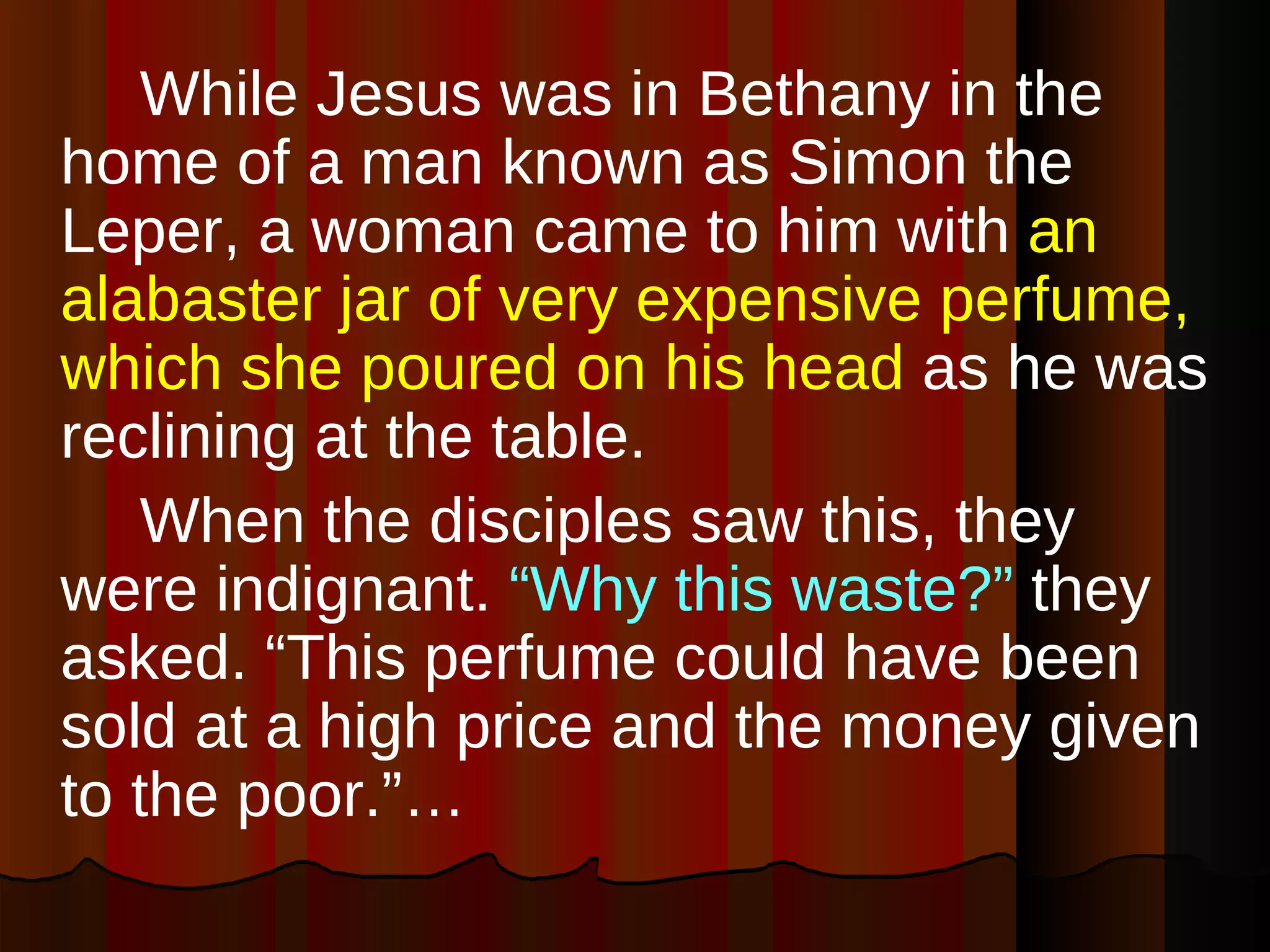 While Jesus was in Bethany in the home of a man known as Simon the Leper, a woman came to him with  an alabaster jar of very expensive perfume, which she poured on his head  as he was reclining at the table.  When the disciples saw this, they were indignant.  “Why this waste?”  they asked. “This perfume could have been sold at a high price and the money given to the poor.”…  