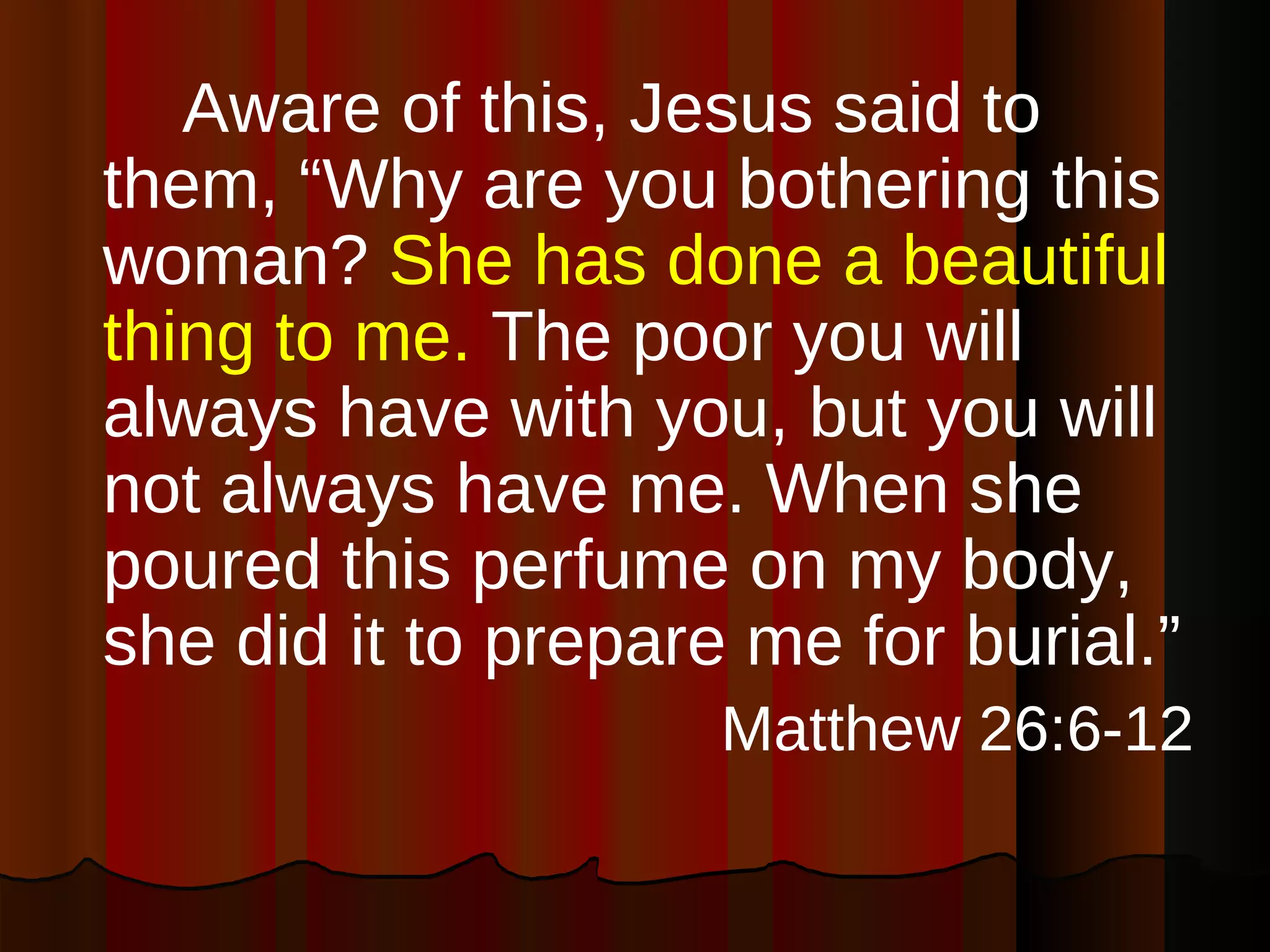 Aware of this, Jesus said to them, “Why are you bothering this woman?  She has done a beautiful thing to me.  The poor you will always have with you, but you will not always have me. When she poured this perfume on my body, she did it to prepare me for burial.” Matthew 26:6-12 