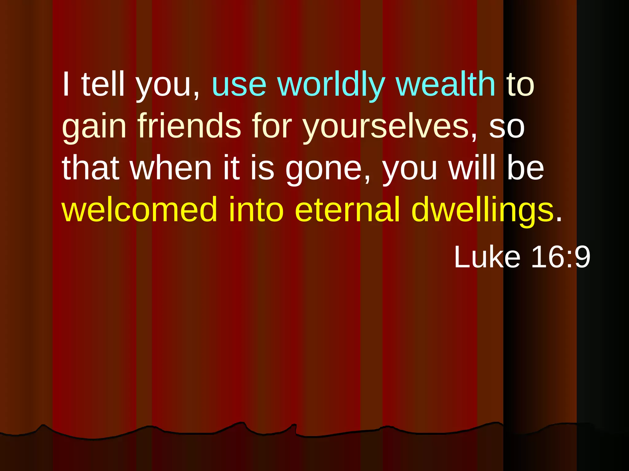 I tell you,  use   worldly wealth   to gain friends for yourselves , so that when it is gone, you will be  welcomed into eternal dwellings .  Luke 16:9 