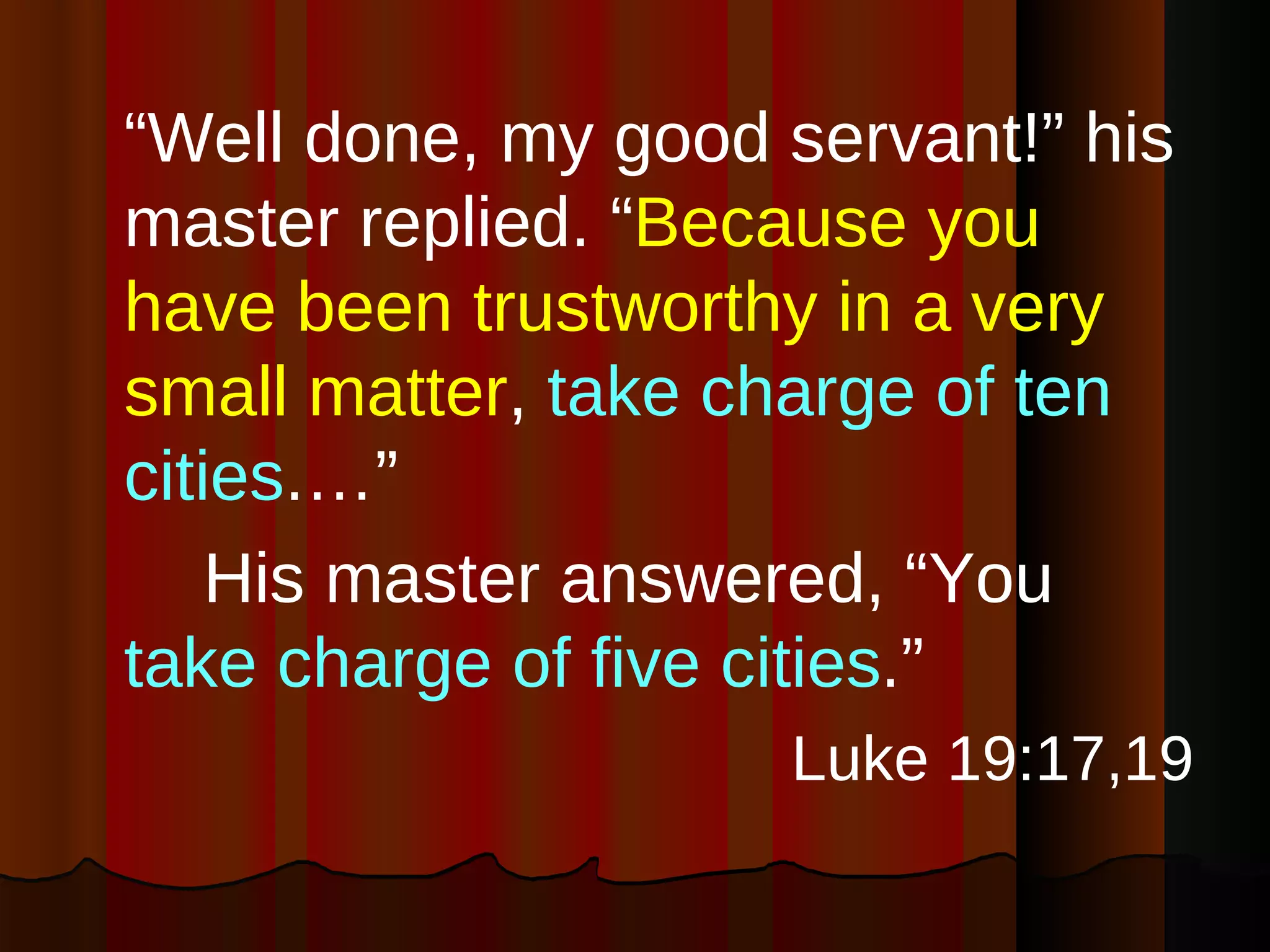 “ Well done, my good servant!” his master replied. “ Because you have been trustworthy in a very small matter ,  take charge of ten cities .…”  His master answered, “You  take charge of five cities .” Luke 19:17,19 