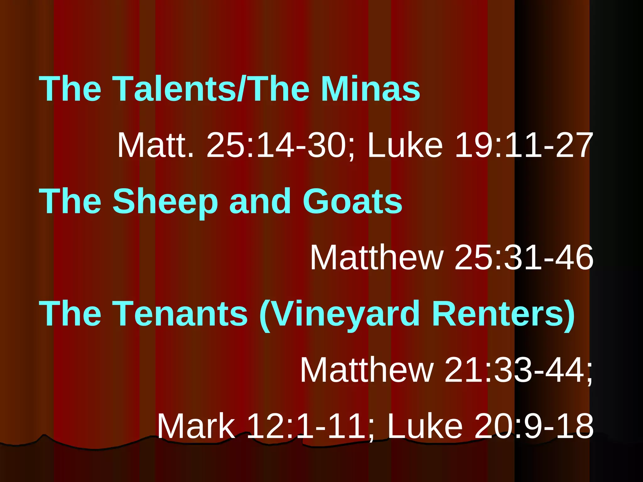 The Talents/The Minas  Matt. 25:14-30; Luke 19:11-27  The Sheep and Goats   Matthew 25:31-46  The Tenants   (Vineyard Renters) Matthew 21:33-44;  Mark 12:1-11; Luke 20:9-18  