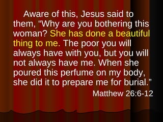 <ul><li>Aware of this, Jesus said to them, “Why are you bothering this woman?  She has done a beautiful thing to me.  The ...
