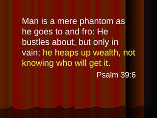 Man is a mere phantom as he goes to and fro: He bustles about, but only in vain;  he heaps up wealth, not knowing who will get it . Psalm 39:6 