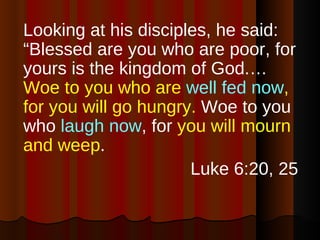 Looking at his disciples, he said: “Blessed are you who are poor, for yours is the kingdom of God.… Woe to you who are  well fed now , for you will go hungry.  Woe to you who  laugh now , for  you will mourn and weep . Luke 6:20, 25 