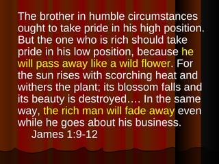 The brother in humble circumstances ought to take pride in his high position. But the one who is rich should take pride in his low position, because  he will pass away like a wild flower . For the sun rises with scorching heat and withers the plant; its blossom falls and its beauty is destroyed…. In the same way,  the rich man will fade away  even while he goes about his business.  James 1:9-12 