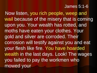 James 5:1-6   Now listen,  you rich people, weep and wail  because of the misery that is coming upon you. Your wealth has rotted, and moths have eaten your clothes. Your gold and silver are corroded. Their corrosion will testify against you and eat your flesh like fire.  You have hoarded wealth  in the last days. Look! The wages you failed to pay the workmen who mowed your 