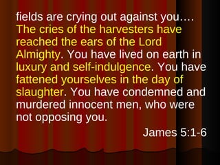 fields are crying out against you….  The cries of the harvesters have reached the ears of the Lord Almighty . You have lived on earth in  luxury and self-indulgence . You have  fattened yourselves in the day of slaughter . You have condemned and murdered innocent men, who were not opposing you. James 5:1-6 