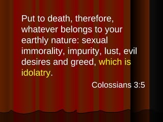Put to death, therefore, whatever belongs to your earthly nature: sexual immorality, impurity, lust, evil desires and greed,  which is idolatry . Colossians 3:5 