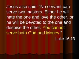 Jesus also said, “No servant can serve two masters. Either he will hate the one and love the other, or he will be devoted to the one and despise the other.  You cannot serve both God and Money .” Luke 16:13 