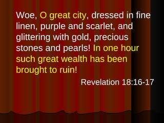 Woe,  O great city , dressed in fine linen, purple and scarlet, and glittering with gold, precious stones and pearls!  In one hour such great wealth has been brought to ruin!   Revelation 18:16-17 