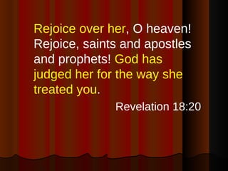 Rejoice over her , O heaven! Rejoice, saints and apostles and prophets!  God has judged her for the way she treated you . Revelation 18:20 