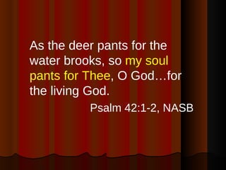 As the deer pants for the water brooks, so  my soul pants for Thee , O God…for the living God. Psalm 42:1-2, NASB 