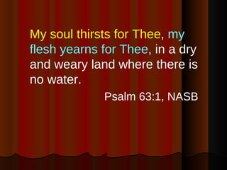 My soul thirsts for Thee ,  my flesh yearns for Thee , in a dry and weary land where there is no water. Psalm 63:1, NASB 