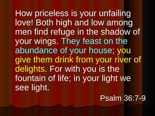 How priceless is your unfailing love! Both high and low among men find refuge in the shadow of your wings.  They feast on the abundance of your house ;  you give them drink from your river of delights . For with you is the fountain of life; in your light we see light. Psalm 36:7-9 