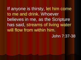 If anyone is thirsty,  let him come to me and drink . Whoever believes in me, as the Scripture has said,  streams of living water will flow from within him . John 7:37-38 