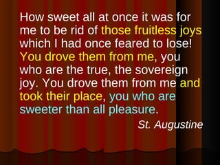 How sweet all at once it was for me to be rid of  those fruitless joys  which I had once feared to lose!  You drove them from me , you who are the true, the sovereign joy. You drove them from me  and took their place ,  you who are sweeter than all pleasure .  St. Augustine 