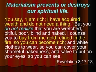 Materialism prevents or destroys our spiritual life. You say, “I am rich; I have acquired wealth and do not need a thing.”  But you  do not realize  that you are wretched, pitiful, poor, blind and naked. I counsel you to  buy from me gold refined in the fire, so you can become rich ; and white clothes to wear, so you can cover your shameful nakedness; and salve to put on your eyes, so you can see.  Revelation 3:17-18 