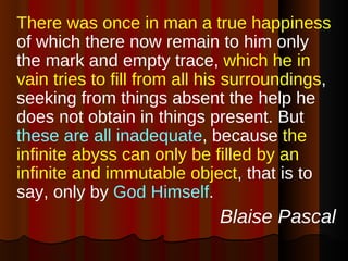 There was once in man a true happiness  of which there now remain to him only the mark and empty trace,  which he in vain tries to fill from all his surroundings , seeking from things absent the help he does not obtain in things present. But  these are all inadequate , because  the infinite abyss can only be filled by an infinite and immutable object , that is to say, only by  God Himself . Blaise Pascal 