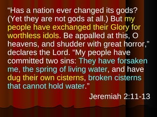 “ Has a nation ever changed its gods? (Yet they are not gods at all.) But  my people have exchanged their Glory for worthless idols . Be appalled at this, O heavens, and shudder with great horror,” declares the Lord. “My people have committed two sins:  They have forsaken me, the spring of living water , and have  dug their own cisterns ,  broken cisterns that cannot hold water .” Jeremiah 2:11-13 