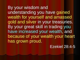 By your wisdom and understanding you have  gained wealth for yourself and amassed gold and silver  in your treasuries. By your great skill in trading  you have increased your wealth , and  because of your wealth your heart has grown proud . Ezekiel 28:4-5 