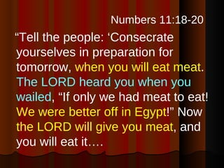Numbers 11:18-20  “ Tell the people: ‘Consecrate yourselves in preparation for tomorrow,  when you will eat meat .  The LORD heard you when you wailed , “If only we had meat to eat!  We were better off in Egypt !” Now  the LORD will give you meat , and you will eat it…. 