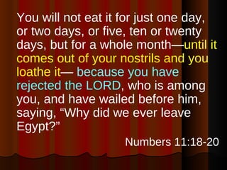 You will not eat it for just one day, or two days, or five, ten or twenty days, but for a whole month— until it comes out of your nostrils and you loathe it —  because you have rejected the LORD , who is among you, and have wailed before him, saying, “Why did we ever leave Egypt?”  Numbers 11:18-20 