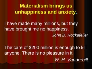 Materialism brings us unhappiness and anxiety . I have made many millions, but they have brought me no happiness. John D. Rockefeller The care of $200 million is enough to kill anyone. There is no pleasure in it.  W. H. Vanderbilt 